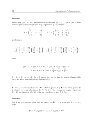 92                                                        Algebra Lineal. Problemas resueltos


Solucion:
Puesto que f (vi ) = i vi expresaremos los vectores (5 2 5) y (0 0 7) en la base
formada por los vectores propios de f y aplicamos f , al primero
                 0 ;1                  1                 0                 1
               S=@ 2
                             2 2
                             2 ;1 A                  1 ;1 2 2
                                              S ;1 = 9 @ 2 2 ;1 A
                          2 ;1 2                         2 ;1 2

por lo tanto

      0               10 1 011                  0                 10 1           0 1
     1 @ ;1 2 ;2 A @ 5 A =
          2 2 1      2     @1A                1 @ ;1 2 ;2 A @ 0 A = 1 @ ;7 A
                                                   2 2 1      0
                                                                        14
     9    2 ;1 2     5                2       9    2 ;1 2     7     9 14

luego


               f (1 1 2) = f (v1 + v2 + 2v3 ) = f (v1 ) + f (v2 ) + 2f (v3 ) =
                         = 1 v1 + 2 v2 + 2 3 v3 = 14 v1 ; 7 v2 + 14 v3
                                                      9       9        9

Y 1 = 14 2 = ; 7 3 = 9 ya que fvi g es una base del espacio y la expresion
           9           9
                                7

de un vector en una determinada base es unica.


9. Sea f un endomor smo de Rn . Probar que si 2 R es un valor propio de
f entonces p es un valor propio de f p 8p 2 N y los subespacios propios respectivos
E Ep son tales que E Ep . Dar un ejemplo en el que E = Ep .6

Solucion:
Sea un valor propio, existe pues un vector x 2 Rn             x 6= 0 tal que f (x) = x
luego

                      f 2 (x) = f (f (x)) = f ( x) = f (x) =       2
                                                                       x
 
