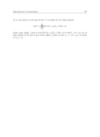 Diagonalizacion de endomor smos                                                 97


X es una matriz no nula por lo que C no puede ser de rango maximo:
                                   Y
                                   n
                         det C =         (det (( ; i )Im + B )) = 0
                                   i=1
existe, pues, algun i para el cual det (( ; i )Im + B ) = 0 es decir ;( ; i ) es un
valor propio de B por lo que existe algun j para el cual j = ;( ; i ), es decir
  = i ; j.
 