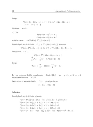14                                                      Algebra Lineal. Problemas resueltos


Luego
             P (x) = (x ; 1)2(x ; a) = x3 ; (2 + a)x2 + (2a + 1)x ; a =
                =x3 ; 4x2 + 5x ; 2
de donde    a = 2.
c) de
                            P (x) = (x ; 1)2 (x ; 2)
                            P 0 (x) = (x ; 1)(3x ; 5)
se deduce que:    MCD(P (x) P 0 (x)) = (x ; 1) .
Por el algoritmo de division (P (x) = P 0 (x)Q(x) + R(x)) tenemos:
           9P (x) = P 0 (x)(3x ; 4) + (;2x + 2) = P 0 (x)(3x ; 4) ; 2(x ; 1):
Despejando (x ; 1)
                             9P (x) ; P 0 (x)(3x ; 4) = ;2(x ; 1)
                         ;9 P (x) ; 1 (3x ; 4)P 0(x) = (x ; 1)
                          2          2
Luego
                         P1 (x) = ;9
                                  2
                                         P2 (x) = ;1 (3x ; 4):
                                                   2


5. Los restos de dividir un polinomio P (x) 2 R x] por x ; 1 x ; 2 y x ; 3
son respectivamente     3 7 13
Determinar el resto de dividir    P (x) por el producto
                                 (x ; 1)(x ; 2)(x ; 3)

Solucion:
Por el algoritmo de division sabemos
          P (x) = D(x)Q(x) + R(x) con grado R(x) < grado D(x)
          P (x) = (x ; 1)Q1(x) + R1 (x) = (x ; 1)Q1 (x) + 3
          P (x) = (x ; 2)Q2(x) + R2 (x) = (x ; 2)Q2 (x) + 7
          P (x) = (x ; 3)Q3(x) + R3 (x) = (x ; 3)Q3 (x) + 13
          P (x) = (x ; 1)(x ; 2)(x ; 3)Q + R(x) con R(x) = ax2 + bx + c
 