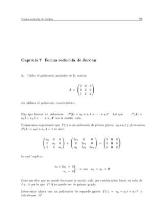 Forma reducida de Jordan                                                         99




Cap tulo 7 Forma reducida de Jordan

1. Hallar el polinomio anulador de la matriz:
                                        02    0 0
                                                  1
                                    A = @0    2 0A
                                            1 2 2

sin utilizar el polinomio caracter stico.

Hay que buscar un polinomio P (t) = a0 + a1 t +        + ar tr tal que      P (A) =
a0 I + a1 A + + ar Ar sea la matriz nula.
Empecemos suponiendo que P (t) es un polinomio de primer grado: a0 +a1 t y planteemos
P (A) = a0 I + a1 A = 0 es decir
                0a 0         0
                               1 0   2a 0 0
                                                      1 00   0 0
                                                                   1
                @ 00 a0      0  A + @ 01 2a1 0 A =      @0   0 0A
                   0       0 a0       a1 2a1 2a1           0 0 0

lo cual implica:

                           a0 + 2a1 = 0
                                            o sea a0 = a1 = 0
                                 a1 = 0
Esto nos dice que no puede formarse la matriz nula por combinacion lineal no nula de
I y A por lo que P (t) no puede ser de primer grado.
Intentemos ahora con un polinomio de segundo grado P (t) = a0 + a1 t + a2 t2 y
calculemos A2
 