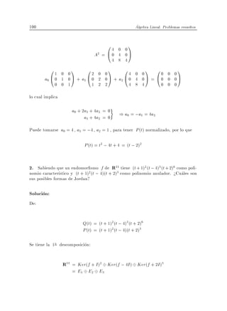 100                                                      Algebra Lineal. Problemas resueltos


                                      04     0 0
                                                     1
                                 A2 = @ 0    4 0A
                                           4 8 4
           01  0 0
                     1       0
                            2 0 0
                                        1  4 0 0
                                                 0             1 00      0 0
                                                                                 1
        a0 @ 0 1 0 A + a1 @ 0 2 0 A + a2 @ 0 4 0 A =             @0      0 0A
             0 0 1          1 2 2          4 8 4                       0 0 0
lo cual implica

                      a0 + 2a1 + 4a2 = 0
                            a1 + 4a2 = 0
                                              ) a0 = ;a1 = 4a2

Puede tomarse a0 = 4 a1 = ;4 a2 = 1 , para tener P (t) normalizado, por lo que

                           P (t) = t2 ; 4t + 4 = (t ; 2)2


2. Sabiendo que un endomor smo f de R11 tiene (t + 1)2 (t ; 4)3 (t + 2)6 como poli-
nomio caracter stico y (t + 1)2 (t ; 4)(t + 2)3 como polinomio anulador. >Cuales son
sus posibles formas de Jordan?

Solucion:
De:


                           Q(t) = (t + 1)2 (t ; 4)3 (t + 2)6
                           P (t) = (t + 1)2 (t ; 4)(t + 2)3

Se tiene la 1a descomposicion:


                  R11 = Ker(f + I )2 Ker(f ; 4I ) Ker(f + 2I )3
                      = E1 E2 E3
 