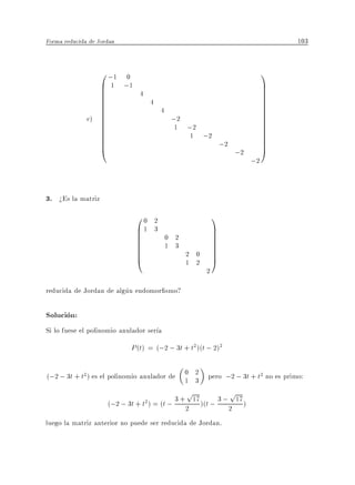 Forma reducida de Jordan                                                                  103


                 0 ;1 0                                                               1
                 B 1 ;1
                 B                                                                    C
                                                                                      C
                 B
                 B             4                                                      C
                                                                                      C
                 B
                 B                     4                                              C
                                                                                      C
                 B                             4                                      C
              c) B
                 B
                 B                                  ;2                                C
                                                                                      C
                                                                                      C
                 B
                 B                                  1 ;2                              C
                                                                                      C
                 B
                 B                                     1 ;2                           C
                                                                                      C
                 B
                 @                                                     ;2             C
                                                                                      A
                                                                            ;2
                                                                                 ;2


3. >Es la matriz
                              00           2                       1
                              B1
                              B            3                       C
                                                                   C
                              B
                              B                    0 2             C
                                                                   C
                              B
                              B                    1 3             C
                                                                   C
                              B
                              @                          2 0       C
                                                                   A
                                                         1 2
                                                               2

reducida de Jordan de algun endomor smo?

Solucion:
Si lo fuese el polinomio anulador ser a
                            P (t) = (;2 ; 3t + t2 )(t ; 2)2

(;2 ; 3t + t2 ) es el polinomio anulador de 0 2 pero ;2 ; 3t + t2 no es primo:
                                            1 3
                                                         p                  p
                    (;2 ; 3t + t ) = (t ; 3 + 2 17 )(t ; 3 ; 2 17 )
                                   2



luego la matriz anterior no puede ser reducida de Jordan.
 