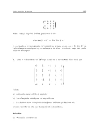 Forma reducida de Jordan                                                           105


                                    00   0       0   01
                                    B1
                                    @0   0       0   0C
                                         1       0   0A
                                       0 0       1   0
Nota: esto ya se pod a preveer, puesto que al ser

                           dim Ker(A ; 0I ) = dim Ker f = 1
el subespacio de vectores propios correspondiente al valor propio cero es de dim 1 y en
cada subespacio monogeno hay un subespacio de dim 1 invariante, luego solo puede
haber un monogeno.


5. Dado el endomor smo de R5 cuya matriz en la base natural viene dada por
                           03      1
                                          ;1          1   1  1
                           B1                                C
                             2     2       2          2   2
                           B
                           B2                             ;1 C
                                          ;1               2C
                                   5                  1
                           B
                           B1
                                   2       2          2      C
                                                             C
                           B
                           B2                             ;1 C
                                                           2C
                                   1         3        1
                           B
                           B1
                                   2         2        2      C
                                                             C
                           B
                           B2     ;1         1        5    1 C
                                                          ;2 C
                           @       2         2        2      A
                             0     0         0       1    2
Hallar:
a) polinomios caracter stico y anulador
b) los subespacios monogenos correspondientes
c) una base de estos subespacios monogenos, diciendo que vectores son
propios y escribir en esta base la matriz del endomor smo.

Solucion:
a) Polinomio caracter stico
 