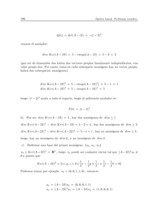 106                                                    Algebra Lineal. Problemas resueltos



                            Q(t) = det(A ; tI ) = ;(t ; 2)5
veamos el anulador:

                  dim Ker(A ; 2I ) = 5 ; rango(A ; 2I ) = 5 ; 3 = 2
(por ser de dimension dos habra dos vectores propios linealmente independientes, con
valor propio dos. Por tanto, como en cada subespacio monogeno hay un vector propio,
habra dos subespacios monogenos)


                 dim Ker(A ; 2I )2 = 5 ; rango(A ; 2I )2 ) = 5 ; 1 = 4
                 dim Ker(A ; 2I )3 = 5 ; rango(A ; 2I )3 = 5

luego (t ; 2)3 anula a todo el espacio, luego al polinomio anulador es:

                                    P (t) = (t ; 2)3
b) Por ser dim Ker(A ; 2I ) = 2 , hay dos monogenos de dim 1
dim Ker(A ; 2I )2 ; dim Ker(A ; 2I ) = 4 ; 2 = 2 , hay dos monogenos de dim 2
dim Ker(A ; 2I )3 ; dim Ker(A ; 2I )2 = 5 ; 4 = 1 , hay un monogeno de dim 3 .
luego, hay un monogeno de dim 3 , y un monogeno de dim 2
c) Hallemos una base del primer monogeno fu1 u2 u3 g
u1 2 Ker(A ; 2I )3 = R5 , luego u1 puede ser cualquier vector tal que (A ; 2I )2 u1 6=
0 y puesto que
          Ker(A ; 2I )2 = f(x y z t k)= 1 x ; 2 y + 1 z + 1 t ; 1 k = 0g
                                        2
                                              1
                                                    2 2 2
Podemos tomar por ejemplo u1 = (0 0 1 1 0) , entonces


                    u2 = (A ; 2I )u1 = (0 0 0 1 1)
                    u3 = (A ; 2I )2u1 = (A ; 2I )u2 = (1 0 0 0 1)
 