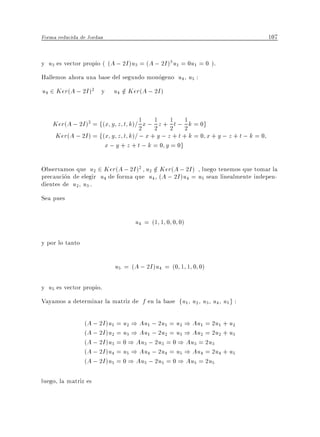 Forma reducida de Jordan                                                         107


y u3 es vector propio ( (A ; 2I )u3 = (A ; 2I )3 u1 = 0u1 = 0 ).
Hallemos ahora una base del segundo monogeno u4 u5 :
u4 2 Ker(A ; 2I )2 y u4 2 Ker(A ; 2I )
                        =


    Ker(A ; 2I )2 = f(x y z t k)= 2 x ; 1 z + 1 t ; 1 k = 0g
                                  1
                                        2 2 2
    Ker(A ; 2I ) = f(x y z t k)= ; x + y ; z + t + k = 0 x + y ; z + t ; k = 0
                      x ; y + z + t ; k = 0 y = 0g

Observamos que u2 2 Ker(A ; 2I )2 u2 2 Ker(A ; 2I ) , luego tenemos que tomar la
                                       =
precaucion de elegir u4 de forma que u4 (A ; 2I )u4 = u5 sean linealmente indepen-
dientes de u2 u3 .
Sea pues

                                  u4 = (1 1 0 0 0)

y por lo tanto

                           u5 = (A ; 2I )u4 = (0 1 1 0 0)

y u5 es vector propio.
Vayamos a determinar la matriz de f en la base fu1 u2 u3 u4 u5 g :

                 (A ; 2I )u1 = u2 ) Au1 ; 2u1 = u2 ) Au1 = 2u1 + u2
                 (A ; 2I )u2 = u3 ) Au1 ; 2u2 = u3 ) Au2 = 2u2 + u3
                 (A ; 2I )u3 = 0 ) Au3 ; 2u3 = 0 ) Au3 = 2u3
                 (A ; 2I )u4 = u5 ) Au4 ; 2u4 = u5 ) Au4 = 2u4 + u5
                 (A ; 2I )u5 = 0 ) Au5 ; 2u5 = 0 ) Au5 = 2u5

luego, la matriz es
 