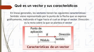 En líneas generales, los vectores tienen las siguientes características:
Sentido: viene representado por la punta de la flecha que se expresa
gráficamente, indicando el lugar hacia el cual se dirige el vector. Dirección:
es la recta sobre la que se plantea el vector
Qué es un vector y sus características
 
