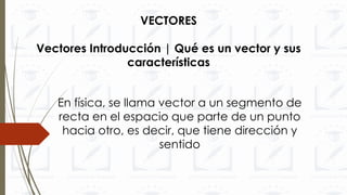 VECTORES
Vectores Introducción | Qué es un vector y sus
características
En física, se llama vector a un segmento de
recta en el espacio que parte de un punto
hacia otro, es decir, que tiene dirección y
sentido
 