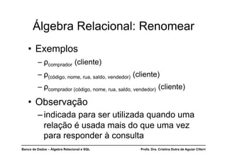 Banco de Dados – Álgebra Relacional e SQL Profa. Dra. Cristina Dutra de Aguiar Ciferri
Álgebra Relacional: Renomear
• Exemplos
– ρcomprador (cliente)
– ρ(código, nome, rua, saldo, vendedor) (cliente)
– ρcomprador (código, nome, rua, saldo, vendedor) (cliente)
• Observação
–indicada para ser utilizada quando uma
relação é usada mais do que uma vez
para responder à consulta
 