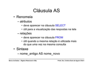 Banco de Dados – Álgebra Relacional e SQL Profa. Dra. Cristina Dutra de Aguiar Ciferri
Cláusula AS
• Renomeia
– atributos
• deve aparecer na cláusula SELECT
• útil para a visualização das respostas na tela
– relações
• deve aparecer na cláusula FROM
• útil quando a mesma relação é utilizada mais
do que uma vez na mesma consulta
• Sintaxe
– nome_antigo AS nome_novo
 