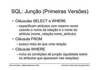 Banco de Dados – Álgebra Relacional e SQL Profa. Dra. Cristina Dutra de Aguiar Ciferri
SQL: Junção (Primeiras Versões)
• Cláusulas SELECT e WHERE
– especificam atributos com mesmo nome
usando o nome da relação e o nome do
atributo (nome_relação.nome_atributo)
• Cláusula FROM
– possui mais do que uma relação
• Cláusula WHERE
– inclui as condições de junção (igualdade sobre
os atributos que aparecem nas relações)
 