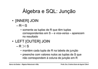 Banco de Dados – Álgebra Relacional e SQL Profa. Dra. Cristina Dutra de Aguiar Ciferri
Álgebra e SQL: Junção
• [INNER] JOIN
– R S
• somente as tuplas de R que têm tuplas
correspondentes em S – e vice-versa – aparecem
no resultado
• LEFT [OUTER] JOIN
– R S
• mantém cada tupla de R na tabela de junção
• preenche com valores nulos as tuplas de S que
não correspondem à coluna de junção em R
 