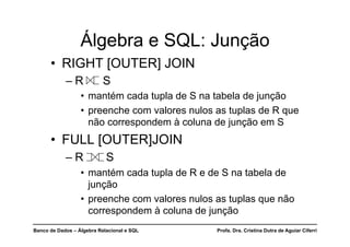 Banco de Dados – Álgebra Relacional e SQL Profa. Dra. Cristina Dutra de Aguiar Ciferri
• RIGHT [OUTER] JOIN
– R S
• mantém cada tupla de S na tabela de junção
• preenche com valores nulos as tuplas de R que
não correspondem à coluna de junção em S
• FULL [OUTER]JOIN
– R S
• mantém cada tupla de R e de S na tabela de
junção
• preenche com valores nulos as tuplas que não
correspondem à coluna de junção
Álgebra e SQL: Junção
 