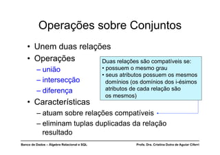 Banco de Dados – Álgebra Relacional e SQL Profa. Dra. Cristina Dutra de Aguiar Ciferri
Operações sobre Conjuntos
• Unem duas relações
• Operações
– união
– intersecção
– diferença
• Características
– atuam sobre relações compatíveis
– eliminam tuplas duplicadas da relação
resultado
Duas relações são compatíveis se:
• possuem o mesmo grau
• seus atributos possuem os mesmos
domínios (os domínios dos i-ésimos
atributos de cada relação são
os mesmos)
 