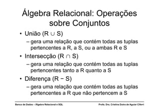 Banco de Dados – Álgebra Relacional e SQL Profa. Dra. Cristina Dutra de Aguiar Ciferri
Álgebra Relacional: Operações
sobre Conjuntos
• União (R  S)
– gera uma relação que contém todas as tuplas
pertencentes a R, a S, ou a ambas R e S
• Intersecção (R  S)
– gera uma relação que contém todas as tuplas
pertencentes tanto a R quanto a S
• Diferença (R − S)
– gera uma relação que contém todas as tuplas
pertencentes a R que não pertencem a S
 
