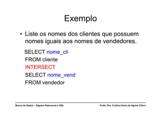 Banco de Dados – Álgebra Relacional e SQL Profa. Dra. Cristina Dutra de Aguiar Ciferri
Exemplo
• Liste os nomes dos clientes que possuem
nomes iguais aos nomes de vendedores.
SELECT nome_cli
FROM cliente
INTERSECT
SELECT nome_vend
FROM vendedor
 