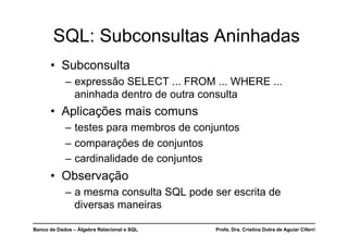 Banco de Dados – Álgebra Relacional e SQL Profa. Dra. Cristina Dutra de Aguiar Ciferri
SQL: Subconsultas Aninhadas
• Subconsulta
– expressão SELECT ... FROM ... WHERE ...
aninhada dentro de outra consulta
• Aplicações mais comuns
– testes para membros de conjuntos
– comparações de conjuntos
– cardinalidade de conjuntos
• Observação
– a mesma consulta SQL pode ser escrita de
diversas maneiras
 