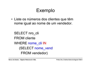 Banco de Dados – Álgebra Relacional e SQL Profa. Dra. Cristina Dutra de Aguiar Ciferri
Exemplo
• Liste os números dos clientes que têm
nome igual ao nome de um vendedor.
SELECT nro_cli
FROM cliente
WHERE nome_cli IN
(SELECT nome_vend
FROM vendedor)
 