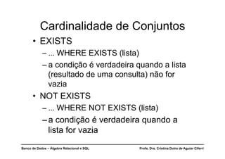 Banco de Dados – Álgebra Relacional e SQL Profa. Dra. Cristina Dutra de Aguiar Ciferri
Cardinalidade de Conjuntos
• EXISTS
– ... WHERE EXISTS (lista)
– a condição é verdadeira quando a lista
(resultado de uma consulta) não for
vazia
• NOT EXISTS
– ... WHERE NOT EXISTS (lista)
–a condição é verdadeira quando a
lista for vazia
 