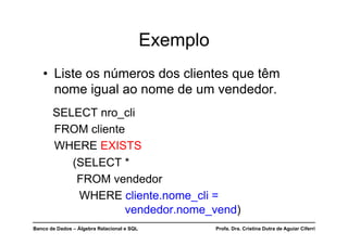 Banco de Dados – Álgebra Relacional e SQL Profa. Dra. Cristina Dutra de Aguiar Ciferri
Exemplo
• Liste os números dos clientes que têm
nome igual ao nome de um vendedor.
SELECT nro_cli
FROM cliente
WHERE EXISTS
(SELECT *
FROM vendedor
WHERE cliente.nome_cli =
vendedor.nome_vend)
 