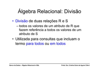 Banco de Dados – Álgebra Relacional e SQL Profa. Dra. Cristina Dutra de Aguiar Ciferri
Álgebra Relacional: Divisão
• Divisão de duas relações R e S
– todos os valores de um atributo de R que
fazem referência a todos os valores de um
atributo de S
• Utilizada para consultas que incluam o
termo para todos ou em todos
 