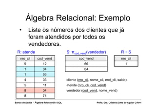 Banco de Dados – Álgebra Relacional e SQL Profa. Dra. Cristina Dutra de Aguiar Ciferri
R: atende S: πcod_vend(vendedor) R ÷ S
nro_cli cod_vend cod_vend nro_cli
9 12 66 1
1 04 04
1 66
4 03 cliente (nro_cli, nome_cli, end_cli, saldo)
5 11 atende (nro_cli, cod_vend)
8 04 vendedor (cod_vend, nome_vend)
8 74
Álgebra Relacional: Exemplo
• Liste os números dos clientes que já
foram atendidos por todos os
vendedores.
 