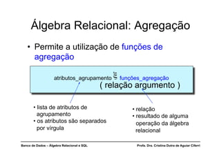Banco de Dados – Álgebra Relacional e SQL Profa. Dra. Cristina Dutra de Aguiar Ciferri
Álgebra Relacional: Agregação
• Permite a utilização de funções de
agregação
atributos_agrupamento ξ funções_agregação
( relação argumento )
• relação
• resultado de alguma
operação da álgebra
relacional
• lista de atributos de
agrupamento
• os atributos são separados
por vírgula
 