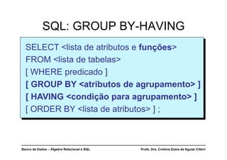 Banco de Dados – Álgebra Relacional e SQL Profa. Dra. Cristina Dutra de Aguiar Ciferri
SQL: GROUP BY-HAVING
SELECT <lista de atributos e funções>
FROM <lista de tabelas>
[ WHERE predicado ]
[ GROUP BY <atributos de agrupamento> ]
[ HAVING <condição para agrupamento> ]
[ ORDER BY <lista de atributos> ] ;
 