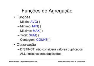 Banco de Dados – Álgebra Relacional e SQL Profa. Dra. Cristina Dutra de Aguiar Ciferri
Funções de Agregação
• Funções
– Média: AVG( )
– Mínimo: MIN( )
– Máximo: MAX( )
– Total: SUM( )
– Contagem: COUNT( )
• Observação
– DISTINCT: não considera valores duplicados
– ALL: inclui valores duplicados
 