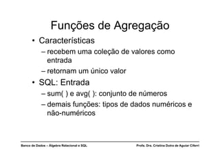 Banco de Dados – Álgebra Relacional e SQL Profa. Dra. Cristina Dutra de Aguiar Ciferri
Funções de Agregação
• Características
– recebem uma coleção de valores como
entrada
– retornam um único valor
• SQL: Entrada
– sum( ) e avg( ): conjunto de números
– demais funções: tipos de dados numéricos e
não-numéricos
 