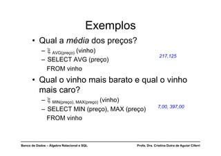 Banco de Dados – Álgebra Relacional e SQL Profa. Dra. Cristina Dutra de Aguiar Ciferri
Exemplos
• Qual a média dos preços?
– ξ AVG(preço) (vinho)
– SELECT AVG (preço)
FROM vinho
• Qual o vinho mais barato e qual o vinho
mais caro?
– ξ MIN(preço), MAX(preço) (vinho)
– SELECT MIN (preço), MAX (preço)
FROM vinho
217,125
7,00, 397,00
 