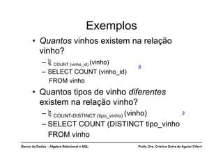 Banco de Dados – Álgebra Relacional e SQL Profa. Dra. Cristina Dutra de Aguiar Ciferri
Exemplos
• Quantos vinhos existem na relação
vinho?
– ξ COUNT (vinho_id) (vinho)
– SELECT COUNT (vinho_id)
FROM vinho
• Quantos tipos de vinho diferentes
existem na relação vinho?
– ξ COUNT-DISTINCT (tipo_vinho) (vinho)
– SELECT COUNT (DISTINCT tipo_vinho
FROM vinho
8
3
 