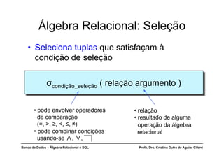 Banco de Dados – Álgebra Relacional e SQL Profa. Dra. Cristina Dutra de Aguiar Ciferri
Álgebra Relacional: Seleção
• Seleciona tuplas que satisfaçam à
condição de seleção
σcondição_seleção ( relação argumento )
• relação
• resultado de alguma
operação da álgebra
relacional
• pode envolver operadores
de comparação
(=, >, ≥, <, ≤, ≠)
• pode combinar condições
usando-se ∧, ∨,
 
