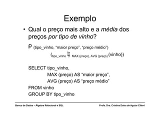 Banco de Dados – Álgebra Relacional e SQL Profa. Dra. Cristina Dutra de Aguiar Ciferri
Exemplo
• Qual o preço mais alto e a média dos
preços por tipo de vinho?
ρ (tipo_vinho, “maior preço”, “preço médio”)
(tipo_vinho ξ MAX (preço), AVG (preço) (vinho))
SELECT tipo_vinho,
MAX (preço) AS “maior preço”,
AVG (preço) AS “preço médio”
FROM vinho
GROUP BY tipo_vinho
 