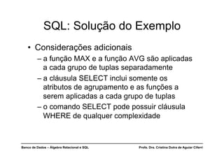 Banco de Dados – Álgebra Relacional e SQL Profa. Dra. Cristina Dutra de Aguiar Ciferri
• Considerações adicionais
– a função MAX e a função AVG são aplicadas
a cada grupo de tuplas separadamente
– a cláusula SELECT inclui somente os
atributos de agrupamento e as funções a
serem aplicadas a cada grupo de tuplas
– o comando SELECT pode possuir cláusula
WHERE de qualquer complexidade
SQL: Solução do Exemplo
 