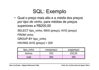 Banco de Dados – Álgebra Relacional e SQL Profa. Dra. Cristina Dutra de Aguiar Ciferri
SQL: Exemplo
• Qual o preço mais alto e a média dos preços
por tipo de vinho, para médias de preços
superiores a R$200,00
SELECT tipo_vinho, MAX (preço), AVG (preço)
FROM vinho
GROUP BY tipo_vinho
HAVING AVG (preço) > 200
tipo_vinho max(preço) avg(preço)
branco 333 233,25
rosê 300 300
 