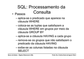 Banco de Dados – Álgebra Relacional e SQL Profa. Dra. Cristina Dutra de Aguiar Ciferri
SQL: Processamento da
Consulta
• Passos
– aplica-se o predicado que aparece na
cláusula WHERE
– coloca-se as tuplas que satisfazem a
cláusula WHERE em grupos por meio da
cláusula GROUP BY
– aplica-se a cláusula HAVING a cada grupo
– remove-se os grupos que não satisfazem o
predicado da cláusula HAVING
– exibe-se as colunas listadas na cláusula
SELECT
 