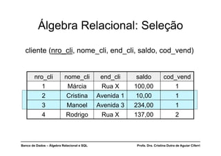 Banco de Dados – Álgebra Relacional e SQL Profa. Dra. Cristina Dutra de Aguiar Ciferri
Álgebra Relacional: Seleção
cliente (nro_cli, nome_cli, end_cli, saldo, cod_vend)
nro_cli nome_cli end_cli saldo cod_vend
1 Márcia Rua X 100,00 1
2 Cristina Avenida 1 10,00 1
3 Manoel Avenida 3 234,00 1
4 Rodrigo Rua X 137,00 2
 