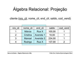 Banco de Dados – Álgebra Relacional e SQL Profa. Dra. Cristina Dutra de Aguiar Ciferri
Álgebra Relacional: Projeção
cliente (nro_cli, nome_cli, end_cli, saldo, cod_vend)
nro_cli nome_cli end_cli saldo cod_vend
1 Márcia Rua X 100,00 1
2 Cristina Avenida 1 10,00 1
3 Manoel Avenida 3 234,00 1
4 Rodrigo Rua X 137,00 2
 