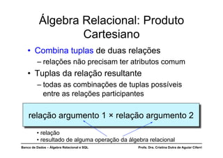 Banco de Dados – Álgebra Relacional e SQL Profa. Dra. Cristina Dutra de Aguiar Ciferri
Álgebra Relacional: Produto
Cartesiano
• Combina tuplas de duas relações
– relações não precisam ter atributos comum
• Tuplas da relação resultante
– todas as combinações de tuplas possíveis
entre as relações participantes
relação argumento 1 × relação argumento 2
• relação
• resultado de alguma operação da álgebra relacional
 