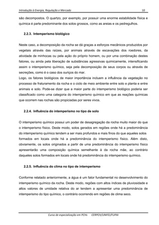 Introdução à Energia, Regulação e Mercado      10 
 
 
Curso de especialização em PCHs  CERPCH/UNIFEI/FUPAI 
são decompostos. O quartzo, por exemplo, por possuir uma enorme estabilidade física e
química é parte predominante dos solos grossos, como as areias e os pedregulhos.
2.2.3. Intemperismo biológico
Neste caso, a decomposição da rocha se dá graças a esforços mecânicos produzidos por
vegetais através das raízes, por animais através de escavações dos roedores, da
atividade de minhocas ou pela ação do próprio homem, ou por uma combinação destes
fatores, ou ainda pela liberação de substâncias agressivas quimicamente, intensificando
assim o intemperismo químico, seja pela decomposição de seus corpos ou através de
secreções, como é o caso dos ouriços do mar.
Logo, os fatores biológicos de maior importância incluem a influência da vegetação no
processo de fraturamento da rocha e o ciclo de meio ambiente entre solo e planta e entre
animais e solo. Pode-se dizer que a maior parte do intemperismo biológico poderia ser
classificado como uma categoria do intemperismo químico em que as reações químicas
que ocorrem nas rochas são propiciadas por seres vivos.
2.2.4. Influência do intemperismo no tipo de solo
O intemperismo químico possui um poder de desagregação da rocha muito maior do que
o intemperismo físico. Deste modo, solos gerados em regiões onde há a predominância
do intemperismo químico tendem a ser mais profundos e mais finos do que aqueles solos
formados em locais onde há a predominância do intemperismo físico. Além disto,
obviamente, os solos originados a partir de uma predominância do intemperismo físico
apresentarão uma composição química semelhante à da rocha mãe, ao contrário
daqueles solos formados em locais onde há predominância do intemperismo químico.
2.2.5. Influência do clima no tipo de intemperismo
Conforme relatado anteriormente, a água é um fator fundamental no desenvolvimento do
intemperismo químico da rocha. Deste modo, regiões com altos índices de pluviosidade e
altos valores de umidade relativa do ar tendem a apresentar uma predominância de
intemperismo do tipo químico, o contrário ocorrendo em regiões de clima seco.
 