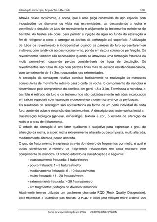 Introdução à Energia, Regulação e Mercado      100 
 
 
Curso de especialização em PCHs  CERPCH/UNIFEI/FUPAI 
Através desse movimento, a coroa, que é uma peça constituída de aço especial com
incrustações de diamante ou vídia nas extremidades, vai desgastando a rocha e
permitindo a descida do tubo de revestimento e alojamento do testemunho no interior do
barrilete. As hastes são ocas, para permitir a injeção de água no fundo da escavação a
fim de refrigerar a coroa e carregar os detritos da perfuração até superfície. A utilização
de tubos de revestimento é indispensável quando as paredes do furo apresentarem-se
instáveis, com tendência ao desmoronamento, pondo em risco a coluna de perfuração. Os
revestimentos também são necessários quando se atravessa uma formação fraturada ou
muito permeável, causando perdas consideráveis de água de circulação. Os
revestimentos são tubos de aço com paredes finas mas de elevada resistência mecânica,
com comprimento de 1 a 3m, rosqueados nas extremidades.
A execução da sondagem rotativa consiste basicamente na realização de manobras
consecutivas de movimento rotativo para o corte da rocha. O comprimento da manobra é
determinado pelo comprimento do barrilete, em geral 1,5 a 3,0m. Terminada a manobra, o
barrilete é retirado do furo e os testemunhos são cuidadosamente retirados e colocados
em caixas especiais com eparação e obedecendo a ordem de avanço da perfuração.
Os resultados da sondagem são apresentados na forma de um perfil individual de cada
furo, contendo cotas e descrição dos testemunhos. A descrição dos testemunhos inclui a
classificação litológica (gênese, mineralogia, textura e cor), o estado de alteração da
rocha e o grau de fraturamento.
O estado de alteração é um fator qualitativo e subjetivo para expressar o grau de
alteração da rocha, a saber: rocha extremamente alterada ou decomposta, muito alterada,
medianamente alterada, pouco alterada.
O grau de fraturamento é expresso através do número de fragmentos por metro, o qual é
obtido dividindo-se o número de fragmentos recuperados em cada manobra pelo
comprimento da manobra. O critério adotado na classificação é o seguinte:
- ocasionalmente fraturada: 1 fratura/metro
- pouco fraturada: 1 - 5 fraturas/metro
- medianamente fraturada: 6 - 10 fraturas/metro
- muito fraturada: 11 - 20 fraturas/metro
- extremamente fraturada: > 20 fraturas/metro
- em fragmentos: pedaços de diversos tamanhos
Atualmente tem-se utilizado um parâmetro chamado RQD (Rock Quality Designation),
para expressar a qualidade das rochas. O RQD é dado pela relação entre a soma dos
 