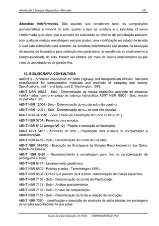 Introdução à Energia, Regulação e Mercado      102 
 
 
Curso de especialização em PCHs  CERPCH/UNIFEI/FUPAI 
Amostras indeformadas. São aquelas que conservam tanto as composições
granulométrica e mineral do solo, quanto o teor de umidade e a estrutura. O termo
indeformada quer dizer que a amostra foi submetida ao mínimo de perturbação possível,
pois qualquer método amostragem sempre produz uma modificação no estado de tensão
o qual está submetido essa amostra. As amostras indeformadas são usadas na execução
de ensaios de laboratório para obtenção dos parâmetros de resistência ao cisalhamento e
compressibilidade do solo. Podem ser obtidas por meio de blocos indeformados ou por
meio de amostradores de parede fina.
10. BIBLIOGRAFIA CONSULTADA
AASHTO - American Association for State Highway and transportation officials. Standard
specifications for transportation materials and methods of sampling and testing.
Specifications, part 1 and tests, part 2, Washington, 1978.
ABNT NBR 10838 - Solo - Determinação da massa específica aparente de amostras
indeformadas, com o emprego de balança hidrostática ABNT NBR 10905 - Solo: ensaio
de palheta in situ.
ABNT NBR 12004 - Solo - Determinação do emax de solo não coesivo.
ABNT NBR 12051 - Solo - Determinação do emin de solo não coesivo.
ABNT NBR 3406/91 - Solo: Ensaio de Penetração do Cone in situ (CPT).
ABNT NBR 5734 - Peneiras para ensaios.
ABNT NBR 6122 (antiga NB 12) - Projeto e execução de fundações.
ABNT NBR 6457 - Amostras de solo - Preparação para ensaios de compactação e
caracterização.
ABNT NBR 6459 - Solo - Determinação do Limite de Liquidez.
ABNT NBR 6484/80 - Execução de Sondagens de Simples Reconhecimento dos Solos.
Método de Ensaio.
ABNT NBR 6491 - Reconhecimento e amostragem para fins de caracterização de
pedregulho e areia.
ABNT NBR 6497 - Levantamento geotécnico.
ABNT NBR 6502 - Rochas e solos - Terminologia (1995).
ABNT NBR 6508 - Grãos que passam na # 4,8mm, determinação da massa específica.
ABNT NBR 7180 - Solo - Determinação do Limite de Plasticidade.
ABNT NBR 7181 - Solo - Análise granulométrica.
ABNT NBR 7182 - Solo - Ensaio de compactação.
ABNT NBR 7183 - Solo - Determinação do limite e relação de contração.
ABNT NBR 7250 - Identificação e descrição de amostras de solos obtidas em sondagens
de simples reconhecimento dos solos.
 