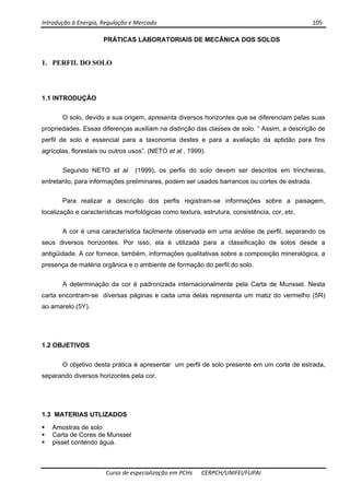 Introdução à Energia, Regulação e Mercado      105 
 
 
Curso de especialização em PCHs  CERPCH/UNIFEI/FUPAI 
PRÁTICAS LABORATORIAIS DE MECÂNICA DOS SOLOS
1. PERFIL DO SOLO
1.1 INTRODUÇÃO
O solo, devido a sua origem, apresenta diversos horizontes que se diferenciam pelas suas
propriedades. Essas diferenças auxiliam na distinção das classes de solo. “ Assim, a descrição de
perfil de solo é essencial para a taxonomia destes e para a avaliação da aptidão para fins
agrícolas, florestais ou outros usos”. (NETO et al , 1999).
Segundo NETO et al (1999), os perfis do solo devem ser descritos em trincheiras,
entretanto, para informações preliminares, podem ser usados barrancos ou cortes de estrada.
Para realizar a descrição dos perfis registram-se informações sobre a paisagem,
localização e características morfológicas como textura, estrutura, consistência, cor, etc.
A cor é uma característica facilmente observada em uma análise de perfil, separando os
seus diversos horizontes. Por isso, ela é utilizada para a classificação de solos desde a
antigüidade. A cor fornece, também, informações qualitativas sobre a composição mineralógica, a
presença de matéria orgânica e o ambiente de formação do perfil do solo.
A determinação da cor é padronizada internacionalmente pela Carta de Munssel. Nesta
carta encontram-se diversas páginas e cada uma delas representa um matiz do vermelho (5R)
ao amarelo (5Y).
1.2 OBJETIVOS
O objetivo desta prática é apresentar um perfil de solo presente em um corte de estrada,
separando diversos horizontes pela cor.
1.3 MATERIAS UTLIZADOS
Amostras de solo
Carta de Cores de Munssel
pisset contendo água.
 