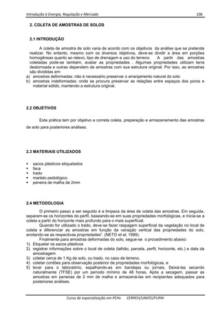 Introdução à Energia, Regulação e Mercado      106 
 
 
Curso de especialização em PCHs  CERPCH/UNIFEI/FUPAI 
2. COLETA DE AMOSTRAS DE SOLOS
2.1 INTRODUÇÃO
A coleta de amostra de solo varia de acordo com os objetivos da análise que se pretende
realizar. No entanto, mesmo com os diversos objetivos, deve-se dividir a área em porções
homogêneas quanto ao relevo, tipo de drenagem e uso do terreno. A partir das amostras
coletadas pode-se também, avaliar as propriedades . Algumas propriedades utilizam terra
destorroada e outras dependem de amostras com sua estrutura original. Por isso, as amostras
são divididas em:
a) amostras deformadas: não é necessário preservar o arranjamento natural do solo
b) amostras indeformadas: onde se procura preservar as relações entre espaços dos poros e
material sólido, mantendo a estrutura original.
2.2 OBJETIVOS
Esta prática tem por objetivo a correta coleta, preparação e armazenamento das amostras
de solo para posteriores análises.
2.3 MATERIAIS UTILIZADOS
sacos plásticos etiquetados
faca
trado
martelo pedológico
peneira de malha de 2mm
2.4 METODOLOGIA
O primeiro passo a ser seguido é a limpeza da área de coleta das amostras. Em seguida,
separam-se os horizontes do perfil, baseando-se em suas propriedades morfológicas, e inicia-se a
coleta a partir do horizonte mais profundo para o mais superficial.
Quando for utilizado o trado, deve-se fazer raspagem superficial da vegetação no local de
coleta e diferenciar as amostras em função da variação vertical das propriedades do solo,
anotando-se as respectivas propriedades”. (NETO et al, 1999).
Finalmente para amostras deformadas do solo, segue-se o procedimento abaixo:
1) Etiquetar os sacos plásticos
2) registrar informações sobre o local de coleta (talhão, parcela, perfil, horizonte, etc.) e data da
amostragem.
3) coletar cerca de 1 Kg de solo, ou trado, no caso de terreno.
4) coletar cordões para observação posterior de propriedades morfológicas, e
5) levar para o laboratório, espalhando-as em bandejas ou jornais. Deixá-las secando
naturalmente (TFSE) por um período mínimo de 48 horas. Após a secagem, passar as
amostras em peneiras de 2 mm de malha e armazená-las em recipientes adequados para
posteriores análises.
 