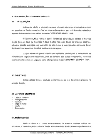 Introdução à Energia, Regulação e Mercado      107 
 
 
Curso de especialização em PCHs  CERPCH/UNIFEI/FUPAI 
3. DETERMINAÇÃO DA UMIDADE DO SOLO
3.1 INTRODUÇÃO
A água, se não for o principal, é um dos principais elementos encontrados no meio
em que vivemos. Dentre outras funções, ela “atua na formação do solo, pois é um dos mais ativos
agentes do intemperismo das rochas e minerais” (FERREIRA & DIAS, 1999).
Segundo NUNES (1958), o solo é constituído por partículas sólidas e de poros
cheios de ar, de água ou de ambos. A água é retida nos poros devido as forças de adsorção,
adesão e coesão, exercidas pelo solo; além do fato de que a sua molécula é composta de um
dipolo elétrico e a partícula do solo é eletricamente carregada.
A água retida nos poros se torna um importante veículo para o fornecimento de
nutrientes aos vegetais em crescimento, além de “controlar dois outros componentes, essenciais
ao crescimento normal aos vegetais: o ar e a temperatura do solo” (BUCKMAN & BRADY, 1967)
3.2 OBJETIVOS
Estas práticas têm por objetivos a determinação do teor de umidade presente na
amostra de solo.
3.3 MATERIAS UTLIZADOS
Cápsula Metálica
balança técnica
espátula
pinça de metal
estufa
dessecador.
3.4. METODOLOGIA
Após a coleta e o correto armazenamento da amostra, pode-se realizar, em
laboratório, a determinação da umidade. Neste, a amostra úmida é colocada em cápsula metálica
 