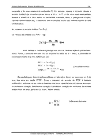 Introdução à Energia, Regulação e Mercado      108 
 
 
Curso de especialização em PCHs  CERPCH/UNIFEI/FUPAI 
numerada e de peso previamente conhecido (T). Em seguida, pesa-se o conjunto cápsula e
amostra úmida (Pu) e o transfere para a estuda a 105 – 110 ºC, por 24 horas. Após esse período,
retira-se a amostra e a deixa esfriar no dessecador. Efetua-se, então, a pesagem do conjunto
cápsula e amostra seca (Ps). O cálculo do teor de umidade é dado pela fórmula seguinte e é dita
umidade atual:
Mu = massa da amostra úmida = Pu – T (g)
Ms = massa da amostra seca = Ps – T (g)
100*[%]
Ms
MsMu
Ua
−
=
Para se obter a umidade higroscópica ou residual, deve-se repetir o procedimento
acima. Porém, a amostra deve ser seca ao ar (terra fina seca ao ar – TFSA) e peneirada em
peneira com malha de 2 mm. As fórmulas são:
100*[%]
][
][
TFSE
TFSETFSA
UH
gTPsTFSE
gTPuTFSA
−
=
−=
−=
Os resultados das determinações analíticas em laboratório devem ser expressos em % de
terra fina seca em estufa (TFSE). Como o manuseio da amostra de TFSE é bastante
problemático, visto que, ao ser retirada da estufa esta tem a capacidade de reidratar-se, emprega-
se um fator de correção. Este fator de correção é utilizado na correção dos resultados de análises
de solo feitas em TFSA para TFSE a 105ºC. Assim, tem-se:
TFSE
TFSA
fc =
(uma casa decimal)
(três casas decimais)
 