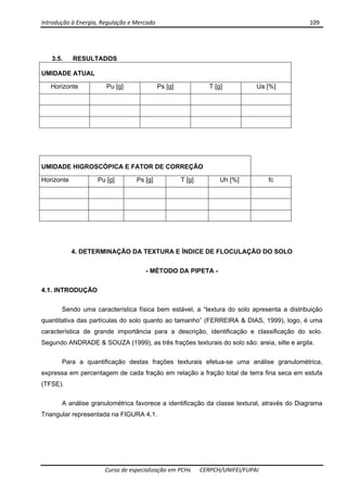 Introdução à Energia, Regulação e Mercado      109 
 
 
Curso de especialização em PCHs  CERPCH/UNIFEI/FUPAI 
3.5. RESULTADOS
UMIDADE ATUAL
Horizonte Pu [g] Ps [g] T [g] Ua [%]
UMIDADE HIGROSCÓPICA E FATOR DE CORREÇÃO
Horizonte Pu [g] Ps [g] T [g] Uh [%] fc
4. DETERMINAÇÃO DA TEXTURA E ÍNDICE DE FLOCULAÇÃO DO SOLO
- MÉTODO DA PIPETA -
4.1. INTRODUÇÃO
Sendo uma característica física bem estável, a “textura do solo apresenta a distribuição
quantitativa das partículas do solo quanto ao tamanho” (FERREIRA & DIAS, 1999), logo, é uma
característica de grande importância para a descrição, identificação e classificação do solo.
Segundo ANDRADE & SOUZA (1999), as três frações texturais do solo são: areia, silte e argila.
Para a quantificação destas frações texturais efetua-se uma análise granulométrica,
expressa em percentagem de cada fração em relação a fração total de terra fina seca em estufa
(TFSE).
A análise granulométrica favorece a identificação da classe textural, através do Diagrama
Triangular representada na FIGURA 4.1.
 