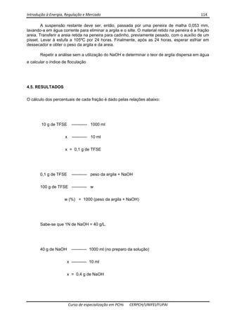 Introdução à Energia, Regulação e Mercado      114 
 
 
Curso de especialização em PCHs  CERPCH/UNIFEI/FUPAI 
A suspensão restante deve ser, então, passada por uma peneira de malha 0,053 mm,
lavando-a em água corrente para eliminar a argila e o silte. O material retido na peneira é a fração
areia. Transferir a areia retida na peneira para cadinho, previamente pesado, com o auxílio de um
pisset. Levar à estufa a 105ºC por 24 horas. Finalmente, após as 24 horas, esperar esfriar em
dessecador e obter o peso da argila e da areia.
Repetir a análise sem a utilização do NaOH e determinar o teor de argila dispersa em água
e calcular o índice de floculação
4.5. RESULTADOS
O cálculo dos percentuais de cada fração é dado pelas relações abaixo:
10 g de TFSE ----------- 1000 ml
x ----------- 10 ml
x = 0,1 g de TFSE
0,1 g de TFSE ----------- peso da argila + NaOH
100 g de TFSE ----------- w
w (%) = 1000 (peso da argila + NaOH)
Sabe-se que 1N de NaOH = 40 g/L.
40 g de NaOH ----------- 1000 ml (no preparo da solução)
x ----------- 10 ml
x = 0,4 g de NaOH
 