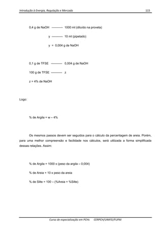Introdução à Energia, Regulação e Mercado      115 
 
 
Curso de especialização em PCHs  CERPCH/UNIFEI/FUPAI 
0,4 g de NaOH ----------- 1000 ml (diluído na proveta)
y ----------- 10 ml (pipetado)
y = 0,004 g de NaOH
0,1 g de TFSE ----------- 0,004 g de NaOH
100 g de TFSE ----------- z
z = 4% de NaOH
Logo:
% de Argila = w – 4%
Os mesmos passos devem ser seguidos para o cálculo da percentagem de areia. Porém,
para uma melhor compreensão e facilidade nos cálculos, será utilizada a forma simplificada
dessas relações. Assim:
% de Argila = 1000 x (peso da argila – 0,004)
% de Areia = 10 x peso da areia
% de Silte = 100 – (%Areia + %Silte)
 
