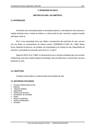 Introdução à Energia, Regulação e Mercado      116 
 
 
Curso de especialização em PCHs  CERPCH/UNIFEI/FUPAI 
5. DENSIDADE DO SOLO
- MÉTODO DO ANEL VOLUMÉTRICO -
5.1.INTRODUÇÃO
Conhecida como densidade global ou densidade aparente, a densidade do solo expressa a
relação existente entre a massa de sólidos e o volume total do solo, incluindo o espaço ocupado
pela água e pelo ar.
Ela é “uma propriedade física que reflete o arranjamento das partículas do solo, que por
sua vez define as características do sistema poroso” (FERREIRA & DIAS JR., 1999). Dessa
forma, depende da estrutura, da umidade, da compactação e do manejo do solo. Dependendo da
estrutura, a densidade do solo pode variar de 0,9 a 1,5 g/cm3
.
Segundo NETO et al. (1999), é imprescindível que a amostra analisada seja uma amostra
indeformada, pois para a determinação da densidade, deve-se determinar o volume total de poros
presentes no solo.
5.2. OBJETIVOS
O objetivo desta prática é a determinação da densidade do solo.
5.3. MATERIAIS UTILIZADOS
amostra indeformada de solo
balança
cápsula metálica
paquímetro
cilindros de alumínio
amostrador de UHLAND
pisset
facas ou espátulas
estufa e dessecador.
enxadão
 